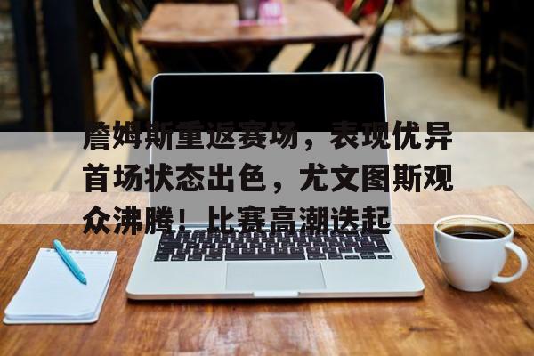 关于詹姆斯重返赛场，表现优异首场状态出色，尤文图斯观众沸腾！比赛高潮迭起的信息-九游