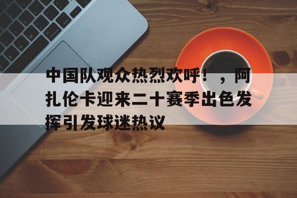 关于中国队观众热烈欢呼！，阿扎伦卡迎来二十赛季出色发挥引发球迷热议的信息-jiuyou